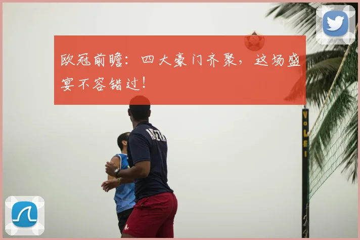 欧冠前瞻：四大豪门齐聚，这场盛宴不容错过！
