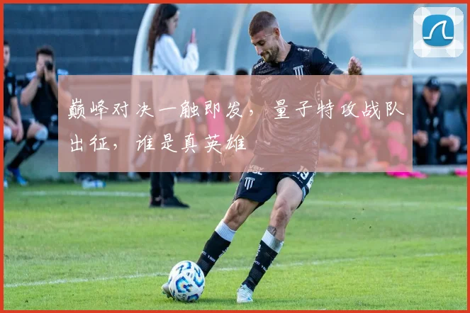 巅峰对决一触即发,量子特攻战队出征,谁是真英雄