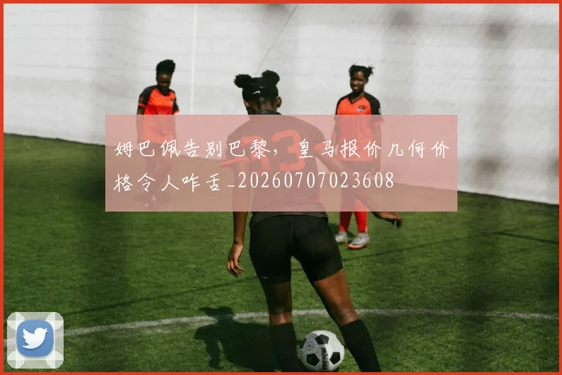 姆巴佩告别巴黎,皇马报价几何价格令人咋舌_20260707023608