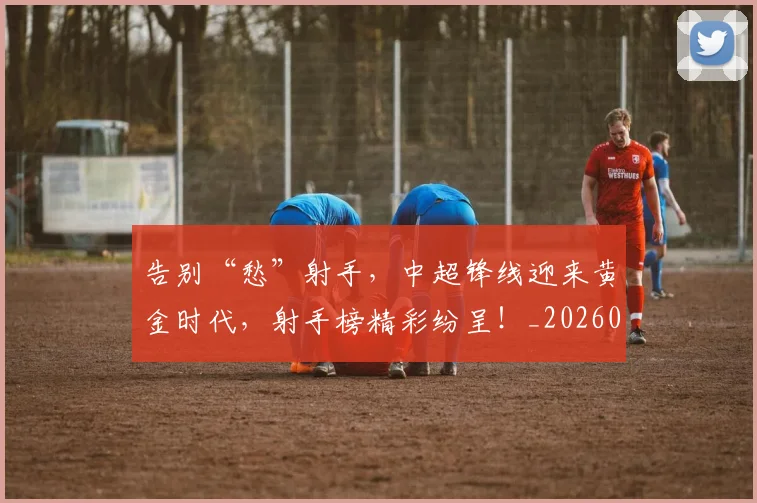 告别“愁”射手,中超锋线迎来黄金时代,射手榜精彩纷呈!_20260602212841_20260704175332