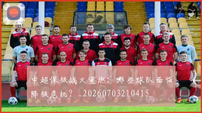 中超保级战火重燃：哪些球队面临降级危机？_20260703210415