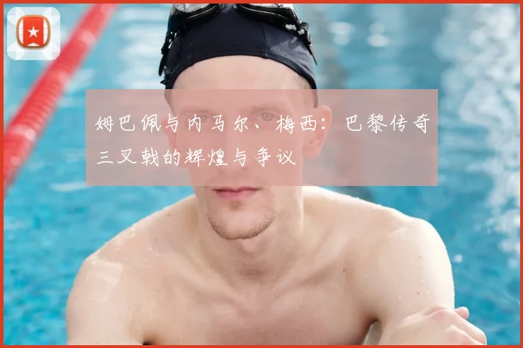 姆巴佩与内马尔、梅西：巴黎传奇三叉戟的辉煌与争议