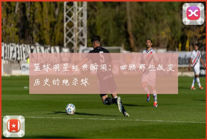 篮球明星经典瞬间：回顾那些改变历史的绝杀球