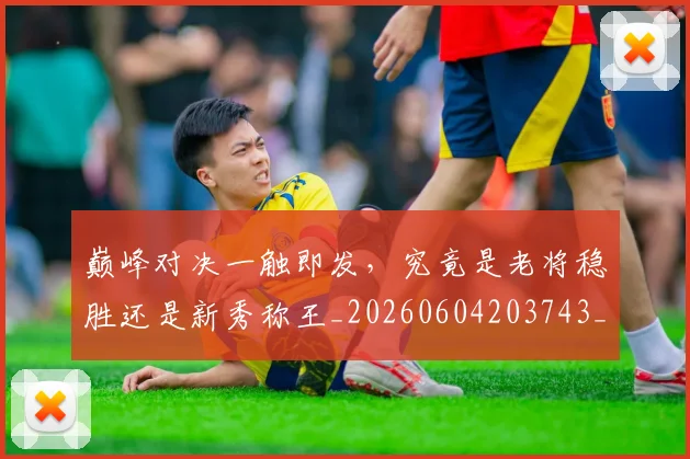 巅峰对决一触即发，究竟是老将稳胜还是新秀称王_20260604203743_20260707145838