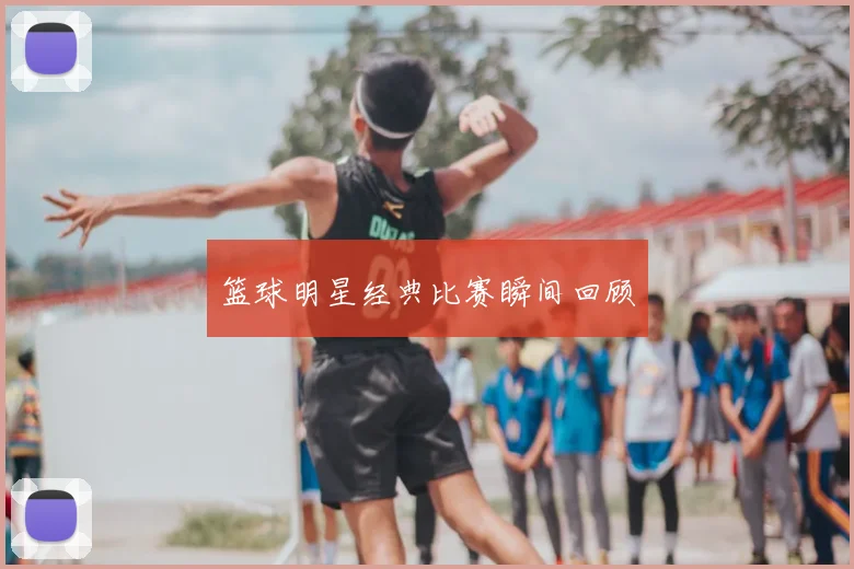 篮球明星经典比赛瞬间回顾