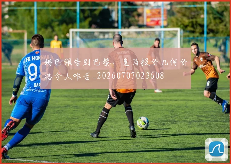 姆巴佩告别巴黎，皇马报价几何价格令人咋舌_20260707023608