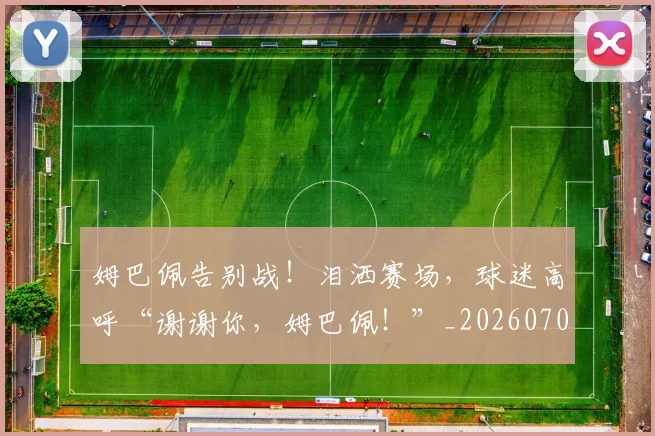 姆巴佩告别战！泪洒赛场，球迷高呼“谢谢你，姆巴佩！”_20260707023610